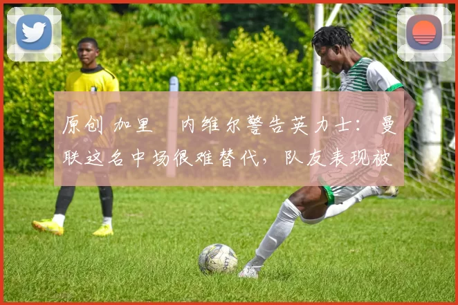 原创 加里・内维尔警告英力士：曼联这名中场很难替代，队友表现被赞 “离谱”