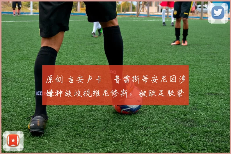 原创 吉安卢卡・普雷斯蒂安尼因涉嫌种族歧视维尼修斯，被欧足联禁赛