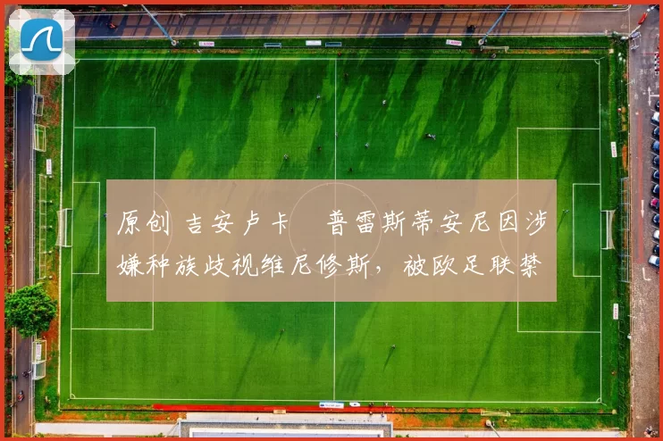 原创 吉安卢卡・普雷斯蒂安尼因涉嫌种族歧视维尼修斯,被欧足联禁赛