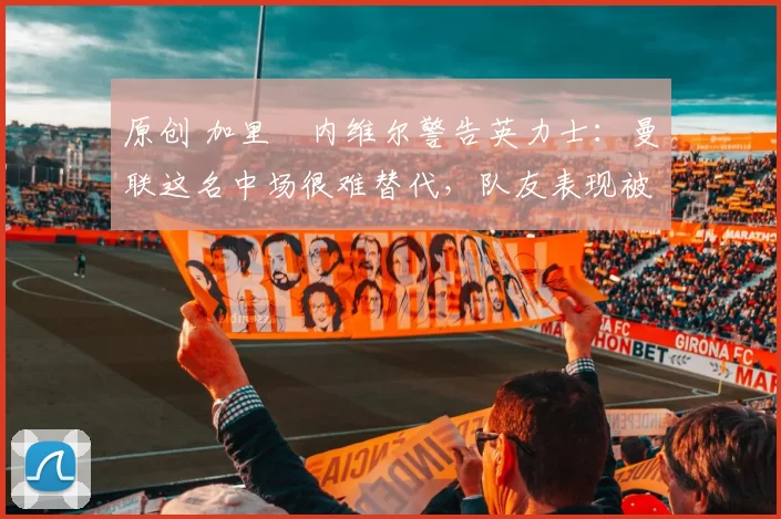 原创 加里・内维尔警告英力士：曼联这名中场很难替代，队友表现被赞 “离谱”