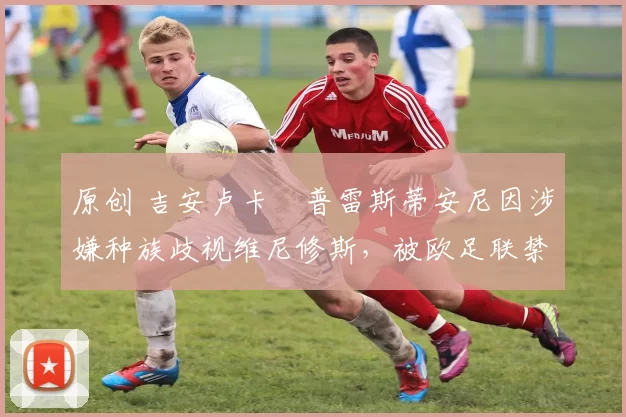 原创 吉安卢卡・普雷斯蒂安尼因涉嫌种族歧视维尼修斯，被欧足联禁赛