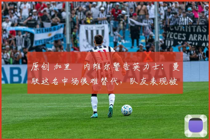 原创 加里・内维尔警告英力士：曼联这名中场很难替代，队友表现被赞 “离谱”