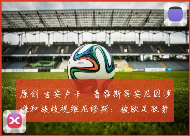 原创 吉安卢卡・普雷斯蒂安尼因涉嫌种族歧视维尼修斯，被欧足联禁赛