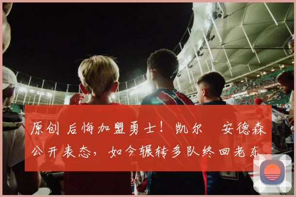 原创 后悔加盟勇士!凯尔・安德森公开表态,如今辗转多队终回老东家