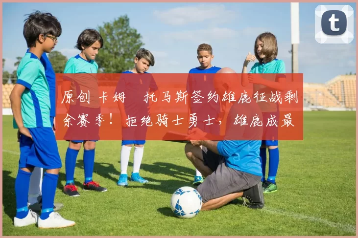 原创 卡姆・托马斯签约雄鹿征战剩余赛季！拒绝骑士勇士，雄鹿成最优选