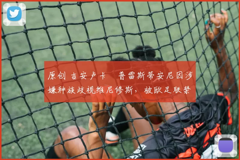 原创 吉安卢卡・普雷斯蒂安尼因涉嫌种族歧视维尼修斯,被欧足联禁赛