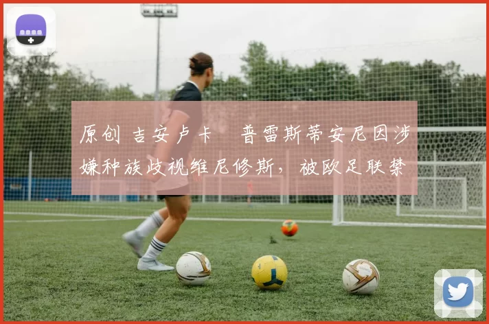 原创 吉安卢卡・普雷斯蒂安尼因涉嫌种族歧视维尼修斯,被欧足联禁赛