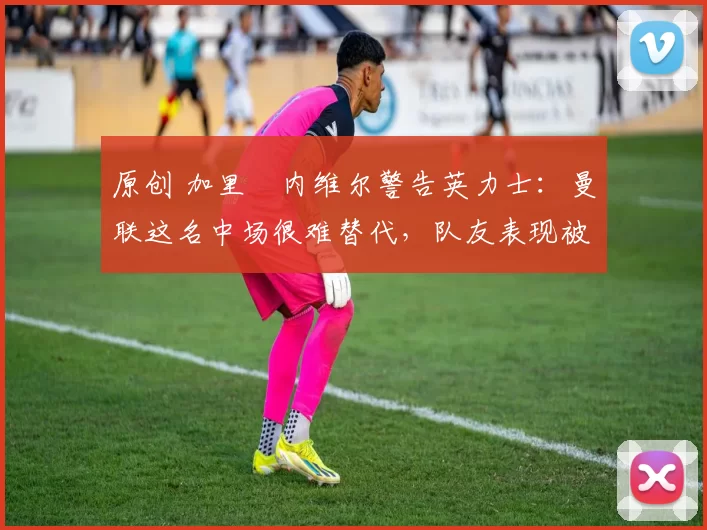 原创 加里・内维尔警告英力士：曼联这名中场很难替代，队友表现被赞 “离谱”