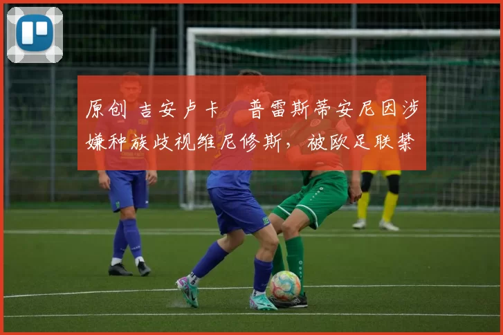 原创 吉安卢卡・普雷斯蒂安尼因涉嫌种族歧视维尼修斯，被欧足联禁赛