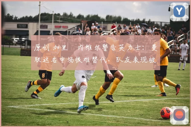 原创 加里・内维尔警告英力士：曼联这名中场很难替代，队友表现被赞 “离谱”