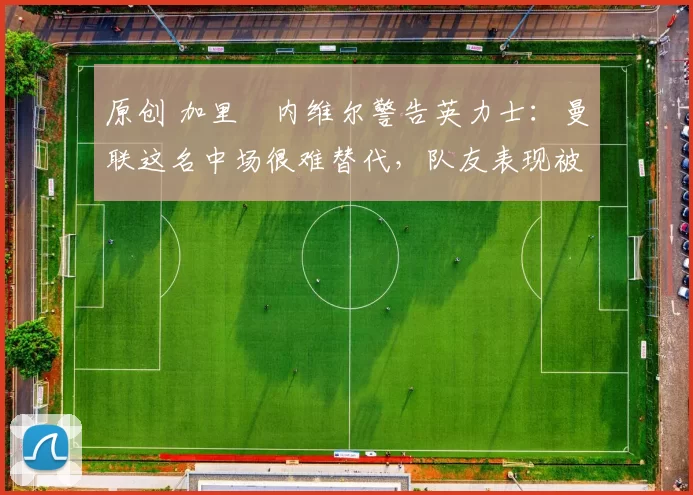 原创 加里・内维尔警告英力士：曼联这名中场很难替代，队友表现被赞 “离谱”