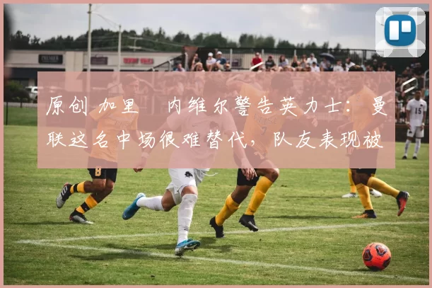 原创 加里・内维尔警告英力士：曼联这名中场很难替代，队友表现被赞 “离谱”