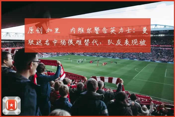 原创 加里・内维尔警告英力士：曼联这名中场很难替代，队友表现被赞 “离谱”