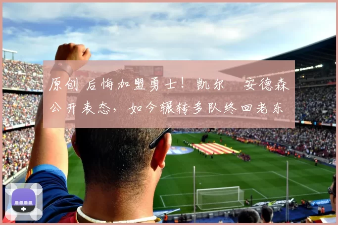 原创 后悔加盟勇士！凯尔・安德森公开表态，如今辗转多队终回老东家