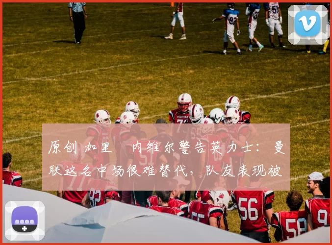 原创 加里・内维尔警告英力士：曼联这名中场很难替代，队友表现被赞 “离谱”