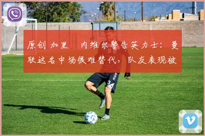 原创 加里・内维尔警告英力士：曼联这名中场很难替代，队友表现被赞 “离谱”