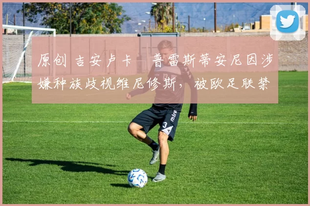 原创 吉安卢卡・普雷斯蒂安尼因涉嫌种族歧视维尼修斯,被欧足联禁赛