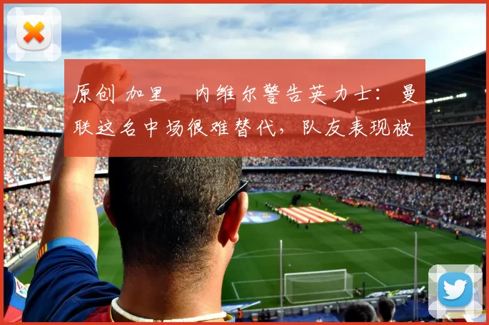 原创 加里・内维尔警告英力士:曼联这名中场很难替代,队友表现被赞 “离谱”