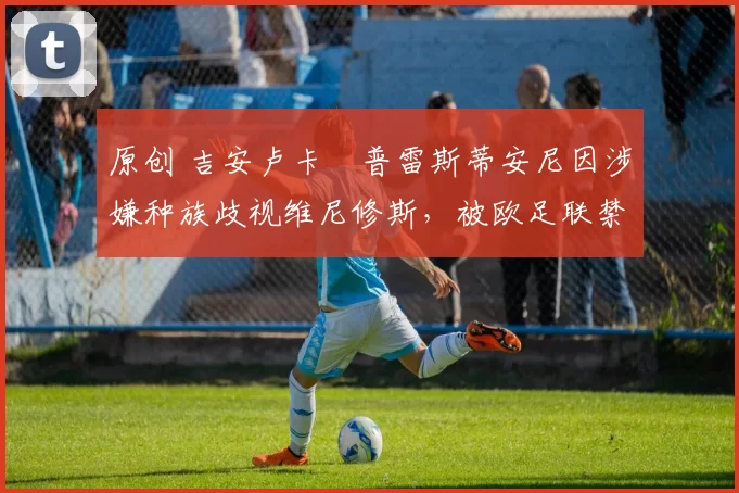 原创 吉安卢卡・普雷斯蒂安尼因涉嫌种族歧视维尼修斯,被欧足联禁赛