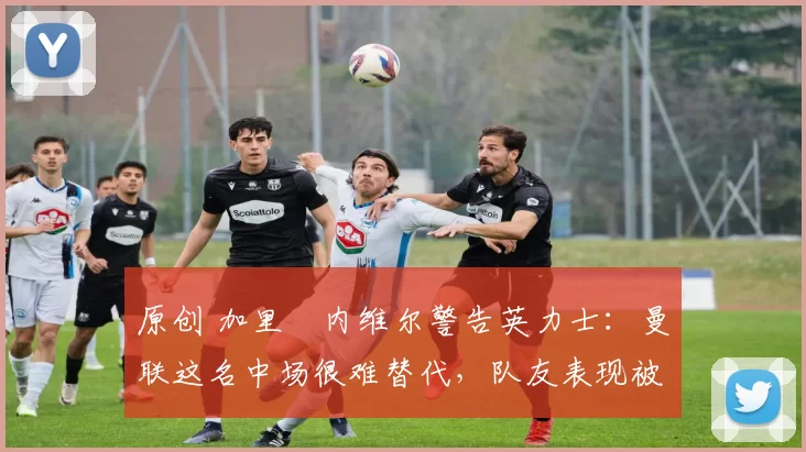 原创 加里・内维尔警告英力士:曼联这名中场很难替代,队友表现被赞 “离谱”