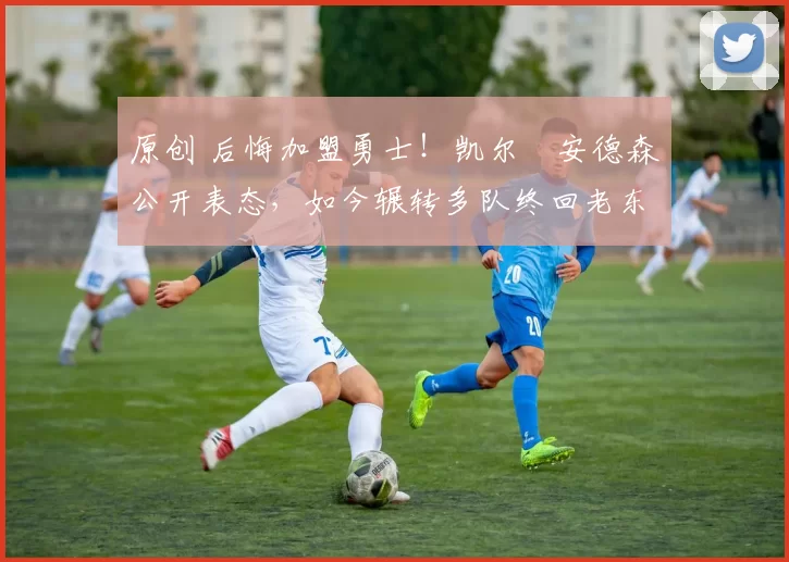 原创 后悔加盟勇士！凯尔・安德森公开表态，如今辗转多队终回老东家