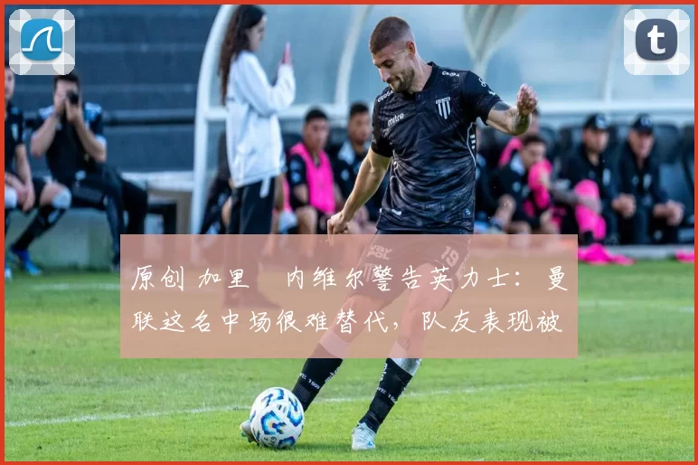 原创 加里・内维尔警告英力士:曼联这名中场很难替代,队友表现被赞 “离谱”