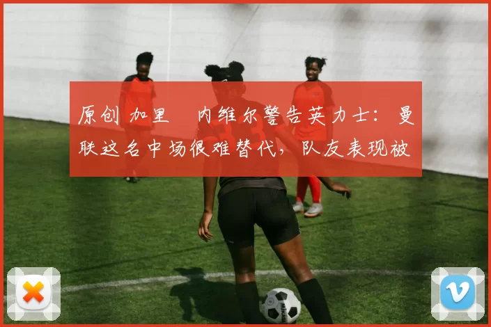 原创 加里・内维尔警告英力士：曼联这名中场很难替代，队友表现被赞 “离谱”