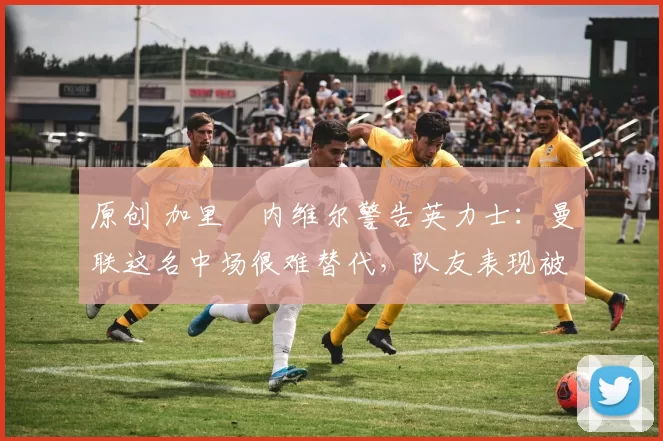 原创 加里・内维尔警告英力士：曼联这名中场很难替代，队友表现被赞 “离谱”