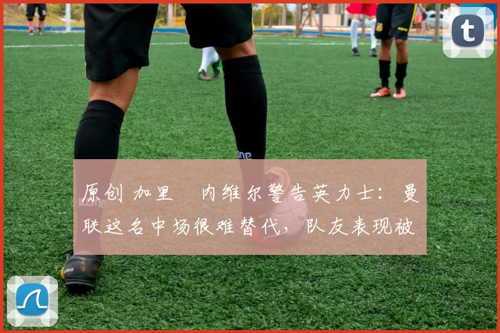 原创 加里・内维尔警告英力士:曼联这名中场很难替代,队友表现被赞 “离谱”