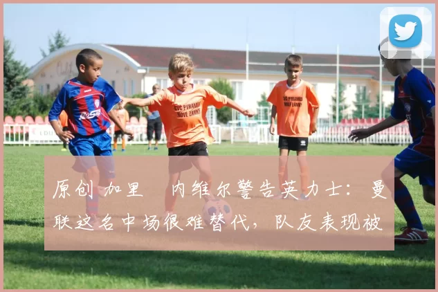 原创 加里・内维尔警告英力士：曼联这名中场很难替代，队友表现被赞 “离谱”