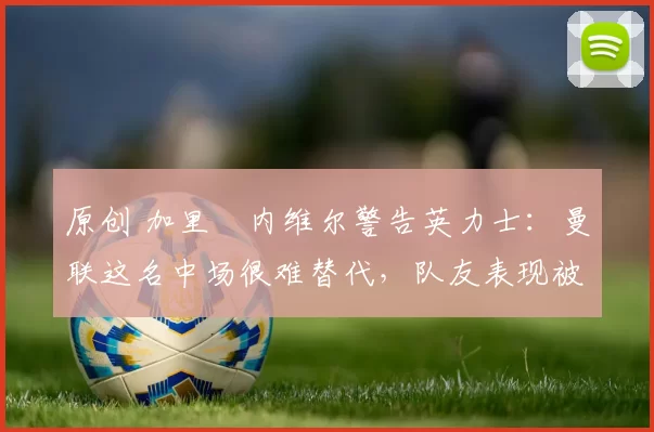 原创 加里・内维尔警告英力士：曼联这名中场很难替代，队友表现被赞 “离谱”