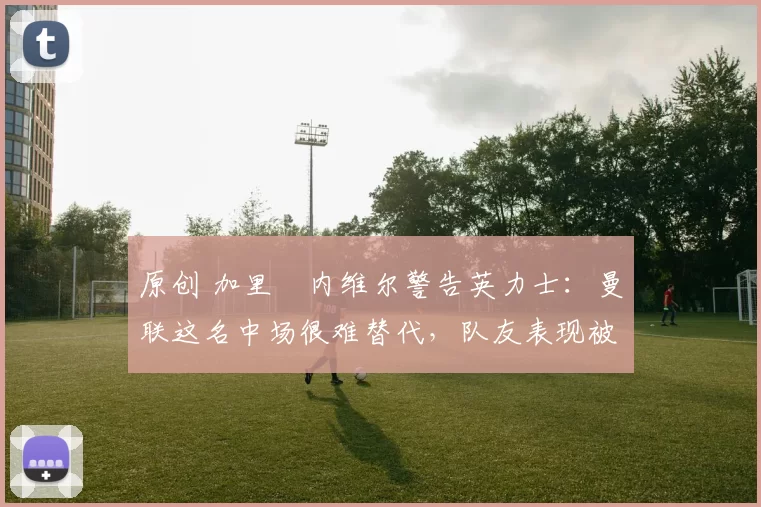 原创 加里・内维尔警告英力士:曼联这名中场很难替代,队友表现被赞 “离谱”