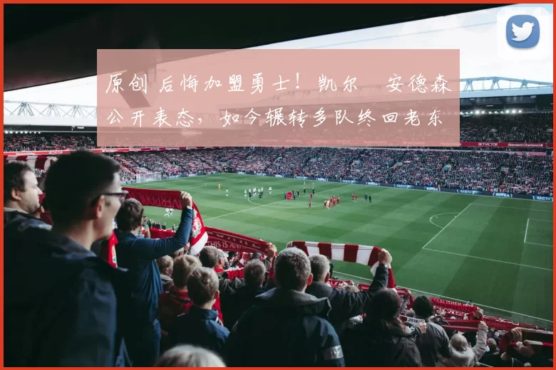 原创 后悔加盟勇士！凯尔・安德森公开表态，如今辗转多队终回老东家