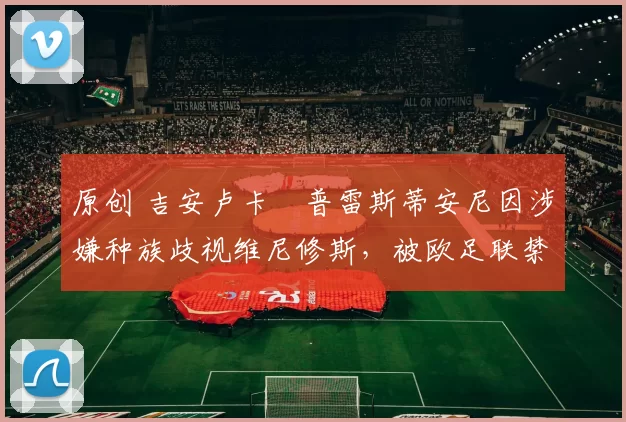 原创 吉安卢卡・普雷斯蒂安尼因涉嫌种族歧视维尼修斯，被欧足联禁赛