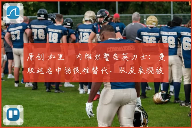 原创 加里・内维尔警告英力士:曼联这名中场很难替代,队友表现被赞 “离谱”