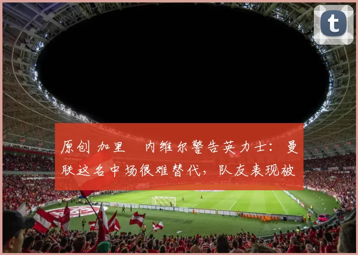 原创 加里・内维尔警告英力士：曼联这名中场很难替代，队友表现被赞 “离谱”