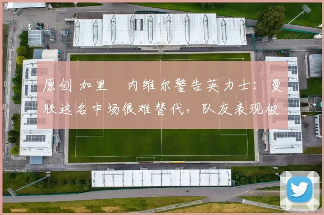 原创 加里・内维尔警告英力士：曼联这名中场很难替代，队友表现被赞 “离谱”