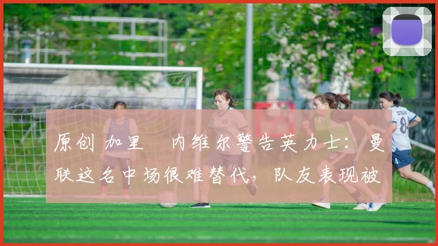 原创 加里・内维尔警告英力士：曼联这名中场很难替代，队友表现被赞 “离谱”