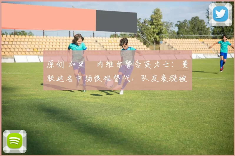 原创 加里・内维尔警告英力士:曼联这名中场很难替代,队友表现被赞 “离谱”