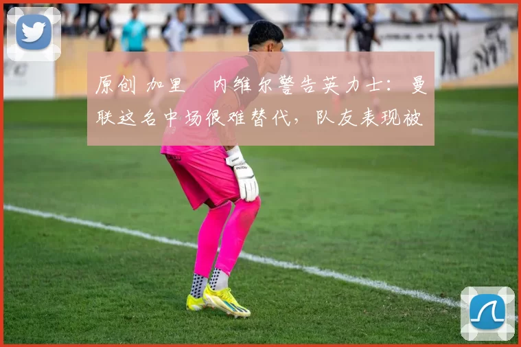 原创 加里・内维尔警告英力士:曼联这名中场很难替代,队友表现被赞 “离谱”