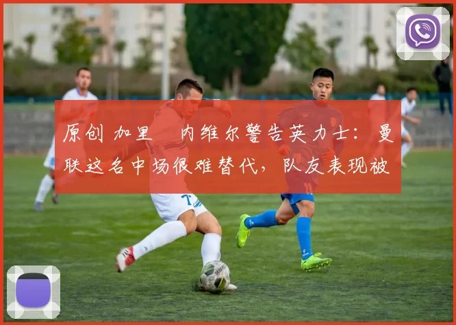 原创 加里・内维尔警告英力士:曼联这名中场很难替代,队友表现被赞 “离谱”