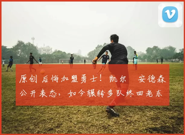 原创 后悔加盟勇士！凯尔・安德森公开表态，如今辗转多队终回老东家