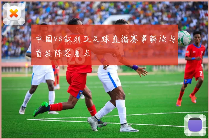 中国vs叙利亚足球直播赛事解读与首发阵容看点