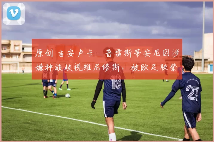 原创 吉安卢卡・普雷斯蒂安尼因涉嫌种族歧视维尼修斯,被欧足联禁赛