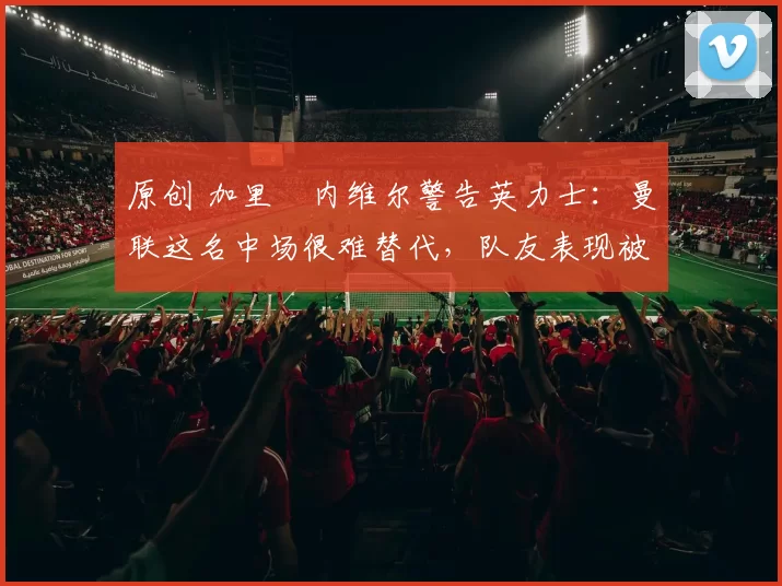 原创 加里・内维尔警告英力士：曼联这名中场很难替代，队友表现被赞 “离谱”