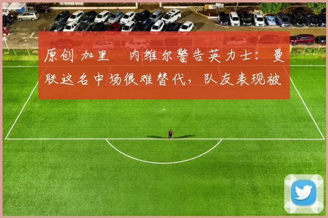 原创 加里・内维尔警告英力士：曼联这名中场很难替代，队友表现被赞 “离谱”