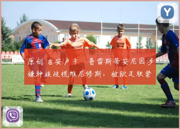 原创 吉安卢卡・普雷斯蒂安尼因涉嫌种族歧视维尼修斯，被欧足联禁赛