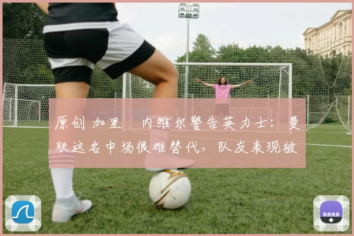 原创 加里・内维尔警告英力士：曼联这名中场很难替代，队友表现被赞 “离谱”