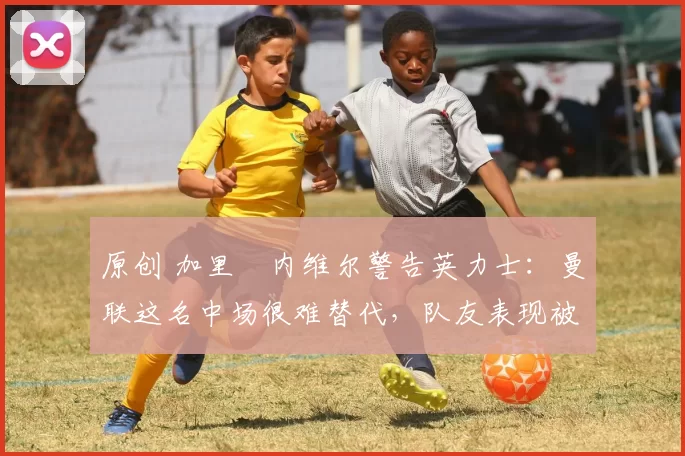 原创 加里・内维尔警告英力士：曼联这名中场很难替代，队友表现被赞 “离谱”