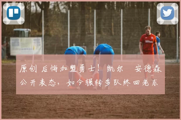 原创 后悔加盟勇士！凯尔・安德森公开表态，如今辗转多队终回老东家